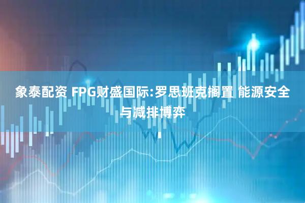 象泰配资 FPG财盛国际:罗思班克搁置 能源安全与减排博弈