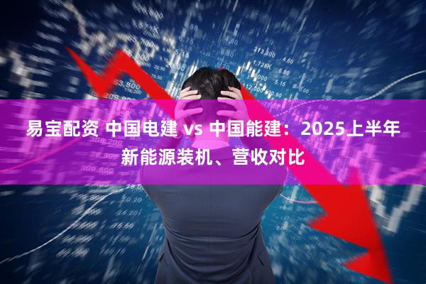 易宝配资 中国电建 vs 中国能建：2025上半年新能源装机、营收对比