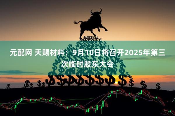 元配网 天赐材料：9月10日将召开2025年第三次临时股东大会