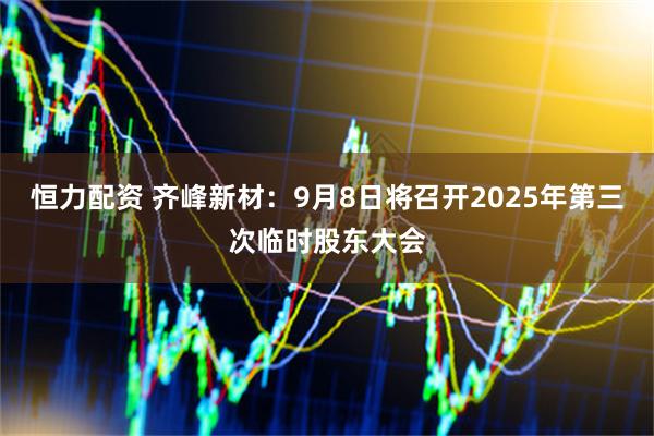 恒力配资 齐峰新材：9月8日将召开2025年第三次临时股东大会
