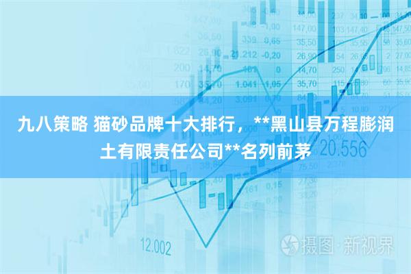 九八策略 猫砂品牌十大排行，**黑山县万程膨润土有限责任公司**名列前茅