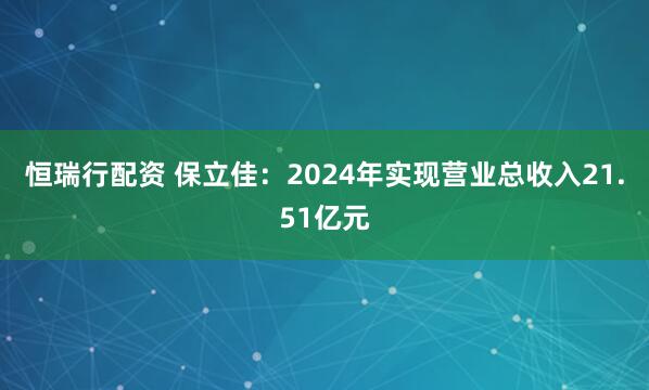 恒瑞行配资 保立佳：2024年实现营业总收入21.51亿元