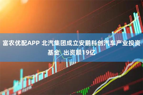 富农优配APP 北汽集团成立安鹏科创汽车产业投资基金  出资额19亿