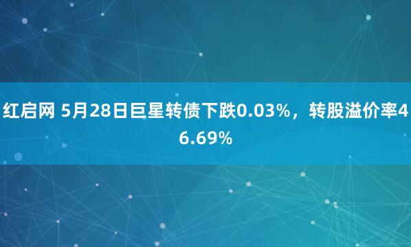 红启网 5月28日巨星转债下跌0.03%，转股溢价率46.69%