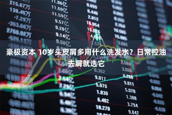 豪极资本 10岁头皮屑多用什么洗发水？日常控油去屑就选它