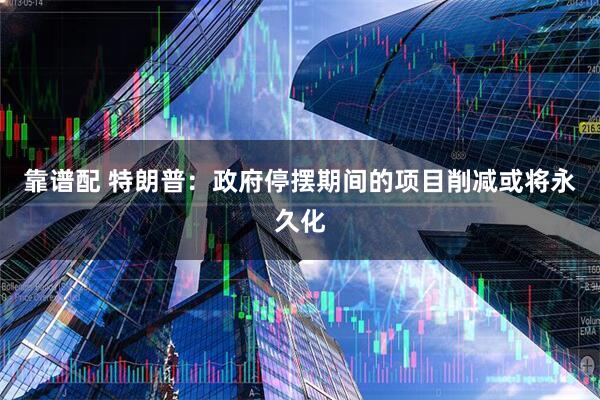 靠谱配 特朗普：政府停摆期间的项目削减或将永久化
