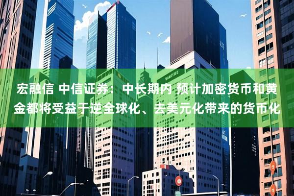 宏融信 中信证券：中长期内 预计加密货币和黄金都将受益于逆全球化、去美元化带来的货币化