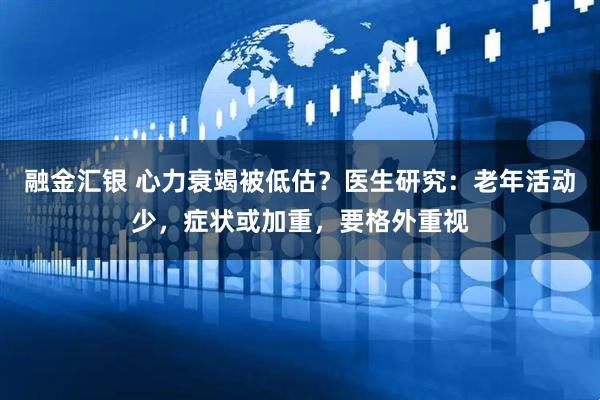 融金汇银 心力衰竭被低估？医生研究：老年活动少，症状或加重，要格外重视