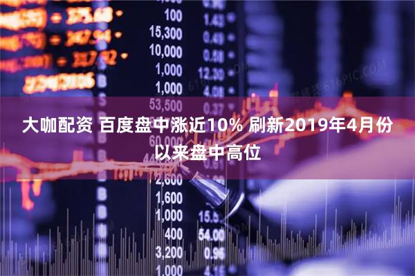 大咖配资 百度盘中涨近10% 刷新2019年4月份以来盘中高位