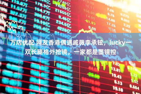 万店优配 网友香港偶遇戚薇李承铉，lucky一双长腿格外抢镜，一家都是墨镜控