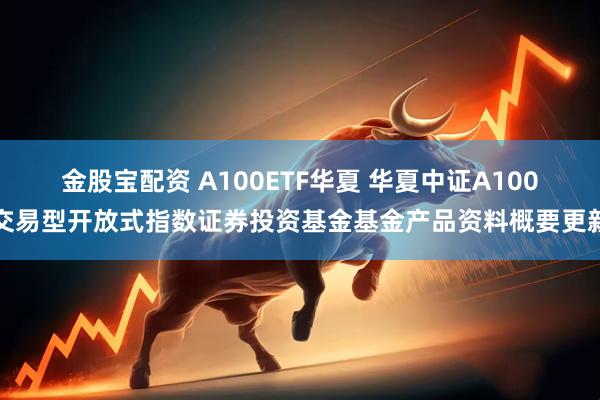 金股宝配资 A100ETF华夏 华夏中证A100交易型开放式指数证券投资基金基金产品资料概要更新