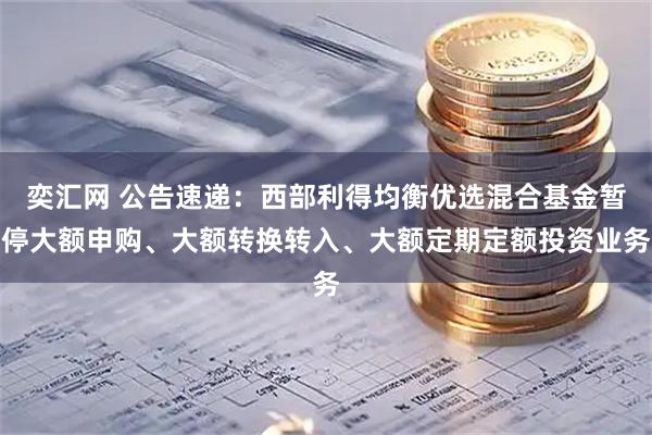 奕汇网 公告速递：西部利得均衡优选混合基金暂停大额申购、大额转换转入、大额定期定额投资业务