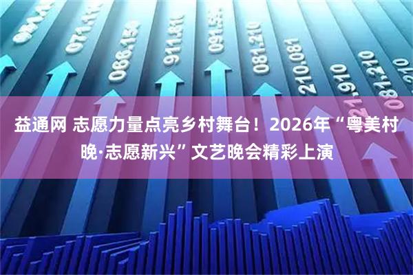 益通网 志愿力量点亮乡村舞台！2026年“粤美村晚·志愿新兴”文艺晚会精彩上演