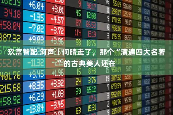 玖富智配 河声丨何晴走了，那个“演遍四大名著”的古典美人还在