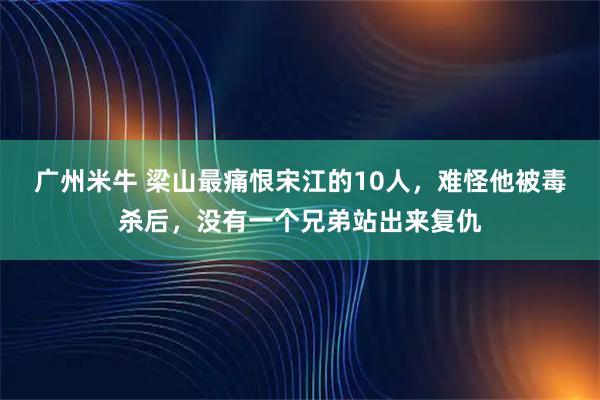 广州米牛 梁山最痛恨宋江的10人，难怪他被毒杀后，没有一个兄弟站出来复仇