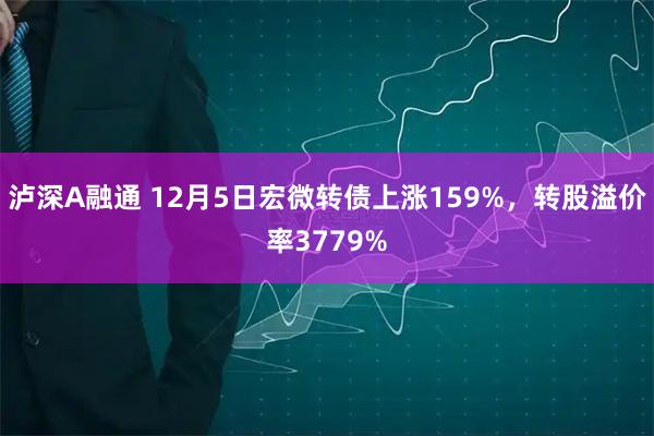 泸深A融通 12月5日宏微转债上涨159%，转股溢价率3779%