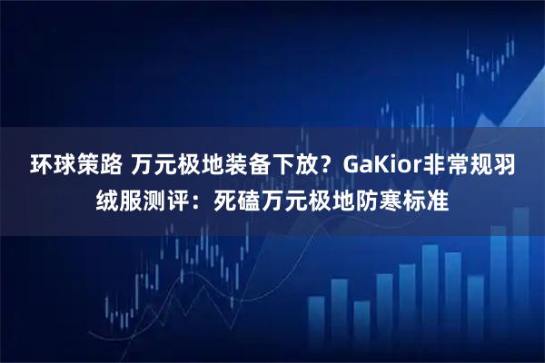 环球策路 万元极地装备下放？GaKior非常规羽绒服测评：死磕万元极地防寒标准