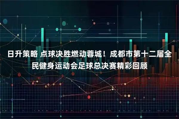 日升策略 点球决胜燃动蓉城！成都市第十二届全民健身运动会足球总决赛精彩回顾
