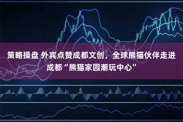 策略操盘 外宾点赞成都文创，全球熊猫伙伴走进成都“熊猫家园潮玩中心”