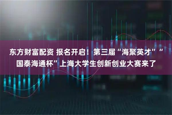 东方财富配资 报名开启！第三届“海聚英才”“国泰海通杯”上海大学生创新创业大赛来了