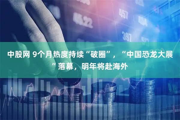 中股网 9个月热度持续“破圈”，“中国恐龙大展”落幕，明年将赴海外