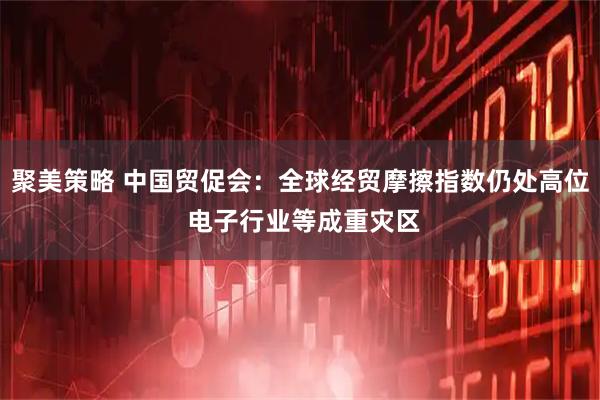 聚美策略 中国贸促会：全球经贸摩擦指数仍处高位 电子行业等成重灾区