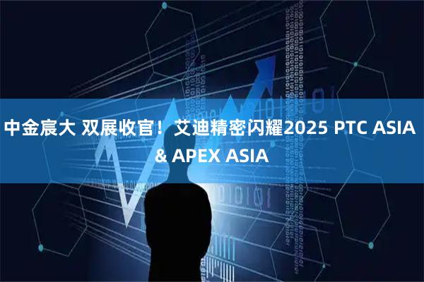 中金宸大 双展收官！艾迪精密闪耀2025 PTC ASIA & APEX ASIA