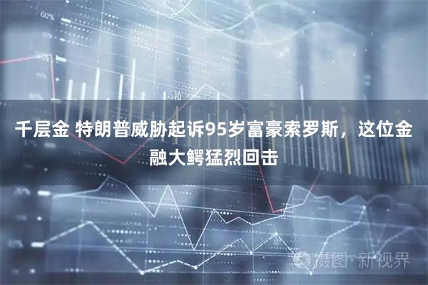 千层金 特朗普威胁起诉95岁富豪索罗斯，这位金融大鳄猛烈回击