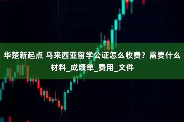 华楚新起点 马来西亚留学公证怎么收费？需要什么材料_成绩单_费用_文件